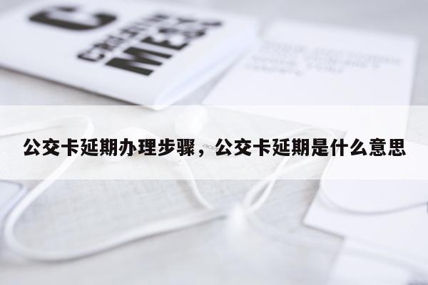 公交卡延期办理步骤,公交卡延期是什么意思
