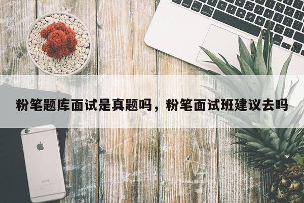 粉笔题库面试是真题吗,粉笔面试班建议去吗