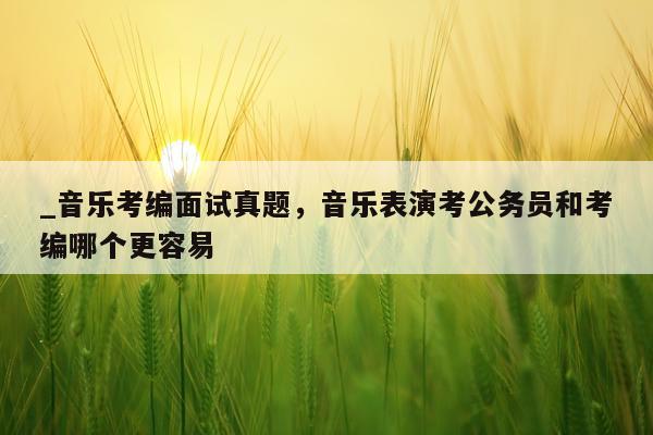 _音乐考编面试真题,音乐表演考公务员和考编哪个更容易