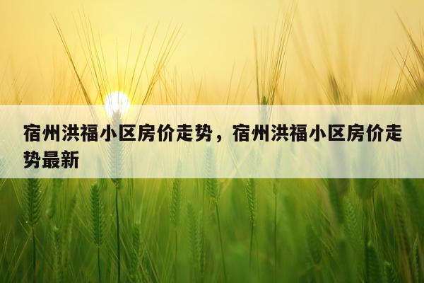 宿州洪福小区房价走势,宿州洪福小区房价走势最新