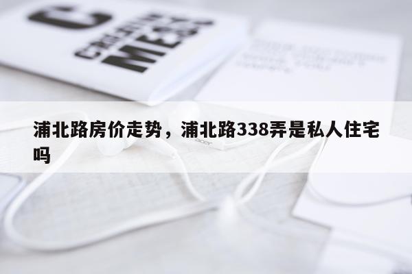 浦北路房价走势,浦北路338弄是私人住宅吗