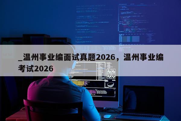 _温州事业编面试真题2026,温州事业编考试2026