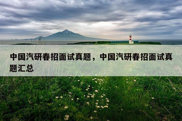 中国汽研春招面试真题,中国汽研春招面试真题汇总