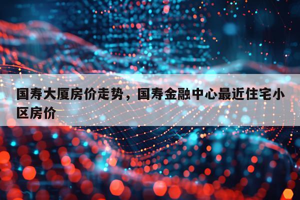 国寿大厦房价走势,国寿金融中心最近住宅小区房价